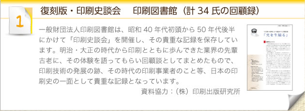 復刻版・印刷史談会 　印刷図書館（計34氏の回顧録）：一般財団法人印刷図書館は、昭和40年代初頭から50年代後半にかけて「印刷史談会」を開催し、その貴重な記録を保存しています。明治・大正の時代から印刷とともに歩んできた業界の先輩古老に、その体験を語ってもらい回顧談としてまとめたもので、印刷技術の発展の跡、その時代の印刷事業者のこと等、日本の印刷史の一面として貴重な記録となっています。資料協力：（株）印刷出版研究所