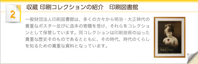 収蔵 印刷コレクションの紹介　印刷図書館：一般財団法人印刷図書館は、多くの方々から明治・大正時代の貴重なポスター並びに造本の寄贈を受け、それらをコレクションとして保管しています。同コレクションは印刷技術の辿った貴重な歴史そのものであるとともに、その時代、時代のくらしを知るための貴重な資料となっています。