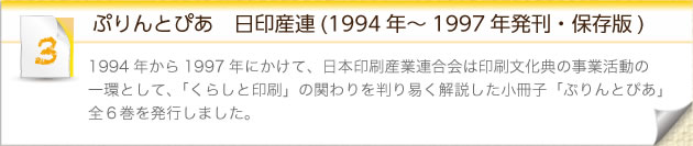 ぷりんとぴあ　日印産連(1994年～1997年発刊・保存版)：1994年から1997年にかけて、日本印刷産業連合会は印刷文化典の事業活動の一環として、「くらしと印刷」の関わりを判り易く解説した小冊子「ぷりんとぴあ」全６巻を発行しました。