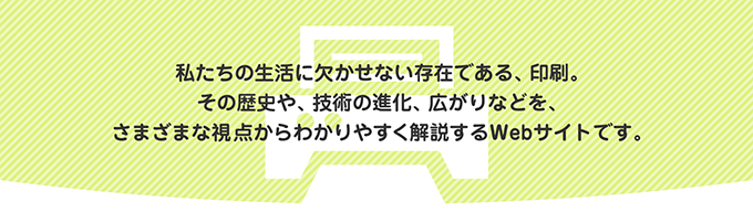 たちの生活に欠かせない存在である、印刷。その歴史や、技術の進化、広がりなどを、さまざまな視点からわかりやすく解説するWebサイトです。